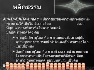 หลักธรรม ธัมมจักกัปปวัตตนสูตร  แปลว่าสูตรของการหมุนวงล้อแห่งพระธรรมให้เป็นไป มีความโดย   ย่อว่า ที่สุด ๒ อย่างที่บรรชิตไม่ควรประพฤติปฏิบัติ ( ทางสุดโต่ง ) คือ กามสุขัลลิกานุโยค คือ การหมกมุ่นมัวเมาอยู่กับความสุขทางกามารมณ์ ทำตัวเองเป็นทาสของโลก และเนื้อหนัง อัตตกิลมถานุโยค คือ การสร้างความลำบากแก่ตน โดยการทรมานบีบคั้นร่างกายด้วยวิธีต่างๆ มีอดอาหาร ยืนกลางแดด นอนบนหนาม เป็นต้น มีหลักธรรมสำคัญ ๒ ประการ ๑ . มัชฌิมาปฏิปทา คือ ข้อปฏิบัติที่เป็นกลาง หรือทางสายกลาง ๒ . อริยสัจ  4  คือ หลักความจริงของอริยชน 