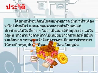 ประวัติ โดยเหตุที่พระภิกษุในสมัยพุทธกาล มีหน้าที่จะต้องจาริกโปรดสัตว์ และเผยแผ่พระธรรมคำสั่งสอนแก่ประชาชนไปในที่ต่าง ๆ ไม่จำเป็นต้องมีที่อยู่ประจำ แม้ในฤดูฝน ชาวบ้านจึงตำหนิว่าไปเหยียบข้าวกล้าและพืชอื่นๆ จนเสียหาย พระพุทธเจ้าจึงทรงวางระเบียบการจำพรรษาให้พระภิกษุอยู่ประจำที่ตลอด ๓ เดือน ในฤดูฝน 
