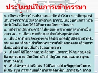 ประโยชน์ในการเข้าพรรษาของภิกษุ ๑ .  เป็นช่วงที่ชาวบ้านประกอบอาชีพทำไร่นา หากภิกษุสงฆ์เดินทางจาริกไปในสถานที่ต่างๆ อาจไปเหยียบต้นกล้า หรือสัตว์เล็กสัตว์น้อยให้ได้รับความเสียหายล้มตาย   ๒ .  หลังจากเดินทางจาริกไปเผยแผ่พระพุทธศาสนามาเป็นเวลา ๘  -  ๙ เดือน พระภิกษุสงฆ์จะได้หยุดพักผ่อน   ๓ .  เป็นเวลาที่พระภิกษุสงฆ์จะได้ประพฤติปฏิบัติธรรมสำหรับตนเอง และศึกษาเล่าเรียนพระธรรมวินัยตลอดจนเตรียมการสั่งสอนประชาชนเมื่อถึงวันออกพรรษา   ๔ .  เพื่อจะได้มีโอกาสอบรมสั่งสอนและบวชให้กับกุลบุตรผู้มีอายุครบบวช อันเป็นกำลังสำคัญในการเผยแผ่พระพุทธศาสนาต่อไป   ๕ .  เพื่อให้พุทธศาสนิกชน ได้มีโอกาสบำเพ็ญกุศลเป็นการพิเศษ เช่น การทำบุญตักบาตรหล่อเทียนเข้าพรรษา ถวายผ้าอาบน้ำฝน รักษาศีล เจริญภาวนา ถวายจตุปัจจัยไทยธรรม งดเว้นอบายมุข และมีโอกาสได้ฟังพระธรรมเทศนาตลอดเวลาเข้าพรรษา   