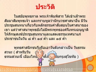 ในสมัยพุทธกาล พระเจ้าพิมพิสาร ได้เข้าเฝ้าพระสัมมาสัมพุทธเจ้า และกราบทูลว่านักบวชศาสนาอื่น มีวันประชุมสนทนาเกี่ยวกับหลักธรรมคำสั่งสอนในศาสนาของเขา แต่ว่าศาสนาพุทธยังไม่มีพระพุทธองค์จึงทรงอนุญาติให้ภิกษุสงฆ์ประชุมสนทนาและแสดงธรรมเทศนาแก่ประชาชนในวัน ๘ ค่ำ ๑๔ ค่ำ และ ๑๕ ค่ำ              พุทธศาสนิกชนจึงถือเอาวันดังกล่าวเป็น วันธรรมสวนะ  (  สำหรับวัน ธรรมสวนะนี้ เมืองไทยมีมาตั้งแต่สมัยกรุงสุโขทัย  ) ประวัติ 
