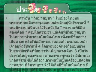ประวัติ สำหรับ  “  วันมาฆบูชา  “  ในเมืองไทยนั้น พระบาทสมเด็จพระจุลจอมเกล้าเจ้าอยู่หัวรัชกาลที่  5  ทรงมีพระราชนิพนธ์ไว้ในหนังสือ  “  พระราชพิธีสิบสองเดือน  ”  สรุปได้ความว่า แต่เดิมพิธีวันมาฆบูชา ไม่เคยกระทำมาก่อนในเมืองไทย เพิ่งจะมีขึ้นอย่างเป็นทางการในรัชสมัยพระบาทสมเด็จพระจอมเกล้าเจ้าอยู่หัวรัชกาลที่   4  โดยพระองค์ทรงถือแบบย่างโบราณบัณฑิตที่นิยมว่าวันเพ็ญกลางเดือน  3  เป็นวันประชุมใหญ่ของพระสาวกของพระพุทธเจ้า มีลักษณะน่าอัศจรรย์ ซึ่งได้ถือว่าเอาเหตุนั้นเป็นเครื่องแสดงสักการะบูชา พิธีมาฆบูชา จึงได้เกิดมีขึ้นในเมืองไทย มีทั้งพิธีสงฆ์ ราชพิธี และพิธีราษฎร์ สืบมาจนถึงทุกวันนี้  