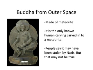 Buddha from Outer Space
          -Made of meteorite

          -It is the only known
          human carving carved in to
          a meteorite.

          -People say it may have
          been stolen by Nazis. But
          that may not be true.
 