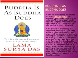 In 2006 His Holiness the Dalai Lama,
who calls Lama Surya Das the
American Lama, said to an American
audience, “It is not enough just to
meditate and pray, which are always
good things to do, but we also must
take positive action in this world.”
In the process of awakening, the
Buddha realized that all of us, deep
within, are inherently perfect and
whole, with the capacity to overcome
suffering and transform ourselves into
forces for good. In this book national
bestselling author Lama Surya Das, one
of the foremost American Buddhist
teachers, offers a thorough, tried-and-
true map to the richest treasure a
human being can find—Buddha’s advice
for living to your true potential. By
following these guidelines, you will
enter into a life of greater joy, clarity,
peace, and wisdom than you ever
thought possible.
 