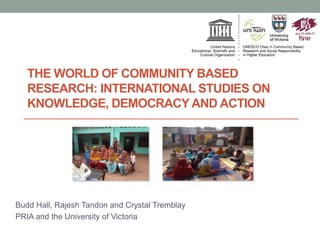 THE WORLD OF COMMUNITY BASED
RESEARCH: INTERNATIONAL STUDIES ON
KNOWLEDGE, DEMOCRACY AND ACTION
Budd Hall, Rajesh Tandon and Crystal Tremblay
PRIA and the University of Victoria
 