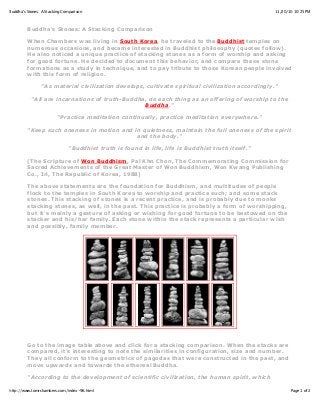 11/20/10 10:25 PMBuddha's Stones: A Stacking Comparison
Page 1 of 2http://www.tomrchambers.com/index-96.html
Buddha's Stones: A Stacking Comparison
When Chambers was living in South Korea, he traveled to the Buddhist temples on
numerous occasions, and became interested in Buddhist philosophy (quotes follow).
He also noticed a unique practice of stacking stones as a form of worship and asking
for good fortune. He decided to document this behavior, and compare these stone
formations as a study in technique, and to pay tribute to those Korean people involved
with this form of religion.
"As material civilization develops, cultivate spiritual civilization accordingly."
"All are incarnations of truth-Buddha, do each thing as an offering of worship to the
Buddha."
"Practice meditation continually, practice meditation everywhere."
"Keep such oneness in motion and in quietness, maintain the full oneness of the spirit
and the body."
"Buddhist truth is found in life, life is Buddhist truth itself."
(The Scripture of Won Buddhism, Pal Khn Chon, The Commemorating Commission for
Sacred Achievements of the Great Master of Won Buddhism, Won Kwang Publishing
Co., Iri, The Republic of Korea, 1988)
The above statements are the foundation for Buddhism, and multitudes of people
flock to the temples in South Korea to worship and practice such; and some stack
stones. This stacking of stones is a recent practice, and is probably due to monks
stacking stones, as well, in the past. This practice is probably a form of worshipping,
but it's mainly a gesture of asking or wishing for good fortune to be bestowed on the
stacker and his/her family. Each stone within the stack represents a particular wish
and possibly, family member.
Go to the image table above and click for a stacking comparison. When the stacks are
compared, it's interesting to note the similarities in configuration, size and number.
They all conform to the geometrics of pagodas that were constructed in the past, and
move upwards and towards the ethereal Buddha.
"According to the development of scientific civilization, the human spirit, which
 