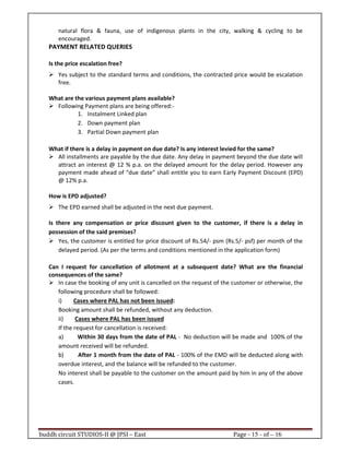 buddh circuit STUDIOS-II @ JPSI – East Page - 15 - of – 16
natural flora & fauna, use of indigenous plants in the city, walking & cycling to be
encouraged.
PAYMENT RELATED QUERIES
Is the price escalation free?
Yes subject to the standard terms and conditions, the contracted price would be escalation
free.
What are the various payment plans available?
Following Payment plans are being offered:-
1. Instalment Linked plan
2. Down payment plan
3. Partial Down payment plan
What if there is a delay in payment on due date? Is any interest levied for the same?
All installments are payable by the due date. Any delay in payment beyond the due date will
attract an interest @ 12 % p.a. on the delayed amount for the delay period. However any
payment made ahead of “due date” shall entitle you to earn Early Payment Discount (EPD)
@ 12% p.a.
How is EPD adjusted?
The EPD earned shall be adjusted in the next due payment.
Is there any compensation or price discount given to the customer, if there is a delay in
possession of the said premises?
Yes, the customer is entitled for price discount of Rs.54/- psm (Rs.5/- psf) per month of the
delayed period. (As per the terms and conditions mentioned in the application form)
Can I request for cancellation of allotment at a subsequent date? What are the financial
consequences of the same?
In case the booking of any unit is cancelled on the request of the customer or otherwise, the
following procedure shall be followed:
i) Cases where PAL has not been issued:
Booking amount shall be refunded, without any deduction.
ii) Cases where PAL has been issued
If the request for cancellation is received:
a) Within 30 days from the date of PAL - No deduction will be made and 100% of the
amount received will be refunded.
b) After 1 month from the date of PAL - 100% of the EMD will be deducted along with
overdue interest, and the balance will be refunded to the customer.
No interest shall be payable to the customer on the amount paid by him in any of the above
cases.
 