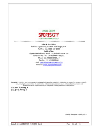 buddh circuit STUDIOS-II @ JPSI – East Page - 16 - of – 16
Sales & Site Office:
Yamuna Expressway, Gautam Budh Nagar, U.P.
Toll Free No.: 1800-180-1983
Noida office:
Jaypee Greens Noida, Sector 128, Noida 201304, U.P.
Land Line No.: +91 120 4609090 / 91 / 92
Mobile No.: 99999 88901 / 2
Fax No.: +91 120 4609160
Email: sportscity@jaypeegreens.com,
Website: www.jaypeegreens.com
Disclaimer: - This info – pack is conceptual and not a legal offer and gives only a bird’s eye view of the project. The content in this info
– pack, including the payment plan etc. are tentative and are merely indicative in nature and are subject to variations and
modifications at the sole discretion of the competent, statutory authorities or the company.
1 Sq. m = 10.764 Sq. ft
1 Sq. ft = 0.092 Sq. m
Date of Infopack : 11/04/2013
Call : 9999 18 4433
Call : 9999 18 4433
 