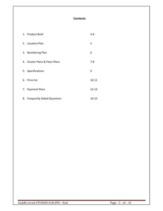 buddh circuit STUDIOS-II @ JPSI – East Page - 2 - of – 16
Contents
1. Product Brief 3-4
2. Location Plan 5
3. Numbering Plan 6
4. Cluster Plans & Floor Plans 7-8
5. Specifications 9
6. Price list 10-11
7. Payment Plans 12-13
8. Frequently Asked Questions 14-15
Call : 9999 18 4433
 