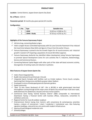 buddh circuit STUDIOS-II @ JPSI – East Page - 3 - of – 16
PRODUCT BRIEF
Location: Central District, Jaypee Greens Sports City (East)
No. of floors: G/S+15
Possession period: 30 months plus grace period of 6 months
Configuration:
Highlights of the Yamuna Expressway Project
165 kms long, connecting Noida to Agra.
India’s Longest Access Controlled Expressway with Six Lane Concrete Pavement-It has reduced
the travel time between New Delhi and Agra to 2 hours from the earlier 4 hours.
Yamuna Expressway is poised to be the Growth Engine for all round economic and industrial
growth in western UP impacting a population of around 30 million (approx).
Yamuna Expressway Authority has identified ribbon development along Yamuna Expressway
to promote Special Development Zones for core activities like IT, Industries, Biotechnology,
Service and Commercial Sectors.
Connecting National Capital Region with other parts of the state will boost economic activity,
decongestion of existing roads and reduction in pollution.
Main features of Jaypee Greens Sports City
India’s finest Integrated City
Buddh International Circuit (Formula 1 Circuit)
Integrated Sports Complex with facilities such as Cricket stadium, Tennis Courts complex,
Swimming Pool, Diving arena and Multi-purpose Indoor Stadium
Enveloped in acres of landscaped greens & thematic gardens
Gated community
“Over 13 Kms Green Boulevard of Life”- this is 80-200 m wide greenscaped tree-lined
thoroughfare curving through all the major areas of Sports City and will have multi-lane roads,
dedicated lanes for pedestrians, bicycles and mass transit systems.
Commercial Zone having ‘Central Business District’ (CBD) comparable to international
downtowns having a Financial Centre with business offices, restaurants, convention &
exhibition centre etc.
Regional Centre for music & outdoor sculpture
Entertainment District having Civic Centre’s with convenience & contemporary amenities
having a mixture of commercial / retail / residential / institutional uses. Also featuring
signature buildings, cultural & civic arts centre with modern infrastructure.
Spacious & well designed residential units
Schools/colleges
S. No. Type Saleable Area
1 1 BHK 52.02 sq. m (560 sq. ft.)
2 1 BHK + Study 67.35 sq. m (725 sq. ft.)
Call : 9999 18 4433
 