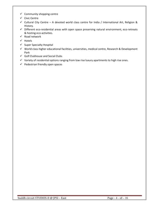 buddh circuit STUDIOS-II @ JPSI – East Page - 4 - of – 16
Community shopping centre
Civic Centre
Cultural City Centre – A devoted world class centre for India / International Art, Religion &
History.
Different eco-residential areas with open space preserving natural environment, eco-retreats
& hosting eco-activities.
Road network
Hotels
Super Specialty Hospital
World class higher educational facilities, universities, medical centre, Research & Development
Park
Golf Clubhouse and Social Clubs
Variety of residential options ranging from low rise luxury apartments to high rise ones.
Pedestrian friendly open spaces
Call : 9999 18 4433
 