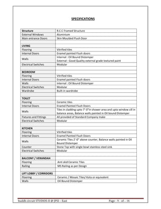 buddh circuit STUDIOS-II @ JPSI – East Page - 9 - of – 16
SPECIFICATIONS
Structure R.C.C Framed Structure
External Windows Aluminium
Main entrance Doors Skin Moulded Flush Door
LIVING
Flooring Vitrified tiles
Internal Doors Enamel painted Flush doors
Walls
Internal : Oil Bound Distemper
External : Good Quality external grade textured paint
Electrical Switches Modular
BEDROOM
Flooring Vitrified tiles
Internal Doors Enamel painted Flush doors
Walls Internal : Oil Bound Distemper
Electrical Switches Modular
Wardrobe Built-in wardrobe
TOILET
Flooring Ceramic tiles
Internal Doors Enamel Painted Flush Doors
Walls
Tiles in cladding upto 7’-0"in shower area and upto window cill in
balance areas, Balance walls painted in Oil bound Distemper
Fixtures and Fittings All provided of Standard Company make
Electrical Switches Modular
KITCHEN
Flooring Vitrified tiles
Internal Doors Enamel Painted Flush Doors
Walls
Ceramic Tiles 2’-0” above counter, Balance walls painted in Oil
Bound Distemper
Counter Stone Top with single bowl stainless steel sink
Electrical Switches Modular
BALCONY / VERANDAH
Flooring Anti skid Ceramic Tiles
Railing MS Railing as per Design
LIFT LOBBY / CORRIDORS
Flooring Ceramic / Mosaic Tiles/ Kota or equivalent
Walls Oil Bound Distemper
Call : 9999 18 4433
 