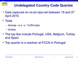 RIPE Network Coordination Centre




                  Undelegated Country Code Queries
• Data captured on ns-pri.ripe.net between 19 and 27
 April 2010
• Tools
  - dnscap –e x –x .*e164.arpa
  - dnstop
• The top few include Portugal, USA, Belgium, Turkey
 and Spain
• Top querier is a resolver at FCCN in Portugal



 Anand Buddhdev              RIPE 60, May 2010         http://www.ripe.net      5
 