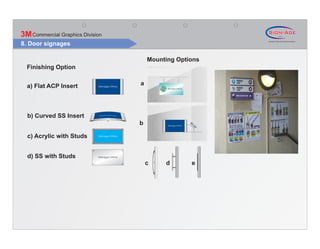 3M Commercial Graphics Division
8. Door signages

                                      Mounting Options
  Finishing Option


  a) Flat ACP Insert              a




  b) Curved SS Insert
                                  b




                                                   90
                                                    .0
                                                        0°
  c) Acrylic with Studs


  d) SS with Studs
                                      c    d        e
 