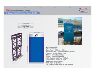 3M Commercial Graphics Division
1. Double Side Wayfinding Totems (5’x10’)




                           1524.00 mm
               150.00 mm




                           Top View


                                               1524.00 mm
                                  3048.00 mm




                                                            Specification :
                                                            Base Plate - 1800mm x 600mm
                                                            Foundation Bolt - 18mm x 1000mm - 10 Nos
                                                            100mm x 100mm Square Pipe
                                                            50mm x 50mm Square Pipe
                                                            50mm x 25mm Square Pipe
                                                            ACP Cladding Total Area 110 Sq.ft.
                                                            304 Grade SS Sheet - 16 Sq.ft.
                                                            Head Less Screw, Silicon
                                                            RCC Work - 2 Q. Meter
                                                            3M Vinyl (IJ - 180C) with 3M over laminate
 