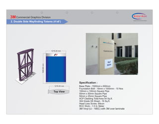 3M Commercial Graphics Division
2. Double Side Wayfinding Totems (4’x6’)




                                                  1219.20 mm
                         1828.80 mm




                                                                  Specification :
                                                     1219.20 mm   Base Plate - 1500mm x 600mm
                                                                  Foundation Bolt - 18mm x 1000mm - 10 Nos
                                      150.00 mm




                                                    Top View      100mm x 100mm Square Pipe
                                                                  50mm x 50mm Square Pipe
                                                                  50mm x 25mm Square Pipe
                                                                  ACP Cladding Total Area 54 Sq.ft.
                                                                  304 Grade SS Sheet - 16 Sq.ft.
                                                                  Head Less Screw, Silicon
                                                                  RCC Work - 1.5 Q. Meter
                                                                  3M Vinyl (IJ - 180C) with 3M over laminate
 