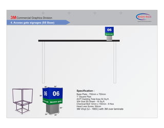 3M Commercial Graphics Division
4. Access gate signages (SS Base)




                           36”    36”

                                                Specification :
                                                Base Plate - 750mm x 750mm
                     36”
                                                1” Square Pipe
                                                ACP Cladding Total Area 54 Sq.ft.
                                                304 Grat SS Sheet - 16 Sq.ft.
                                                Chemical Bolt 12mm x 150mm - 8 Nos
                                                Head Less Screw, Silicon
                                          24”
                                                3M Vinyl (IJ - 180C) with 3M over laminate

                           24”      24”
 