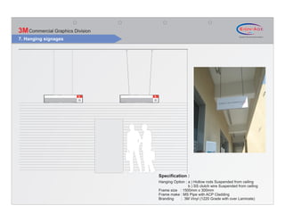 3M Commercial Graphics Division
7. Hanging signages




                                  Specification :
                                  Hanging Option : a ) Hollow rods Suspended from ceiling
                                                   b ) SS clutch wire Suspended from ceiling
                                  Frame size : 1500mm x 300mm
                                  Frame make : MS Pipe with ACP Cladding
                                  Branding    : 3M Vinyl (1220 Grade with over Laminate)
 