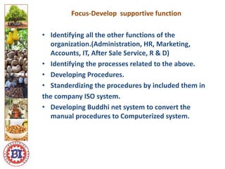 Focus-Develop supportive function
• Identifying all the other functions of the
organization.(Administration, HR, Marketing,
Accounts, IT, After Sale Service, R & D)
• Identifying the processes related to the above.
• Developing Procedures.
• Standerdizing the procedures by included them in
the company ISO system.
• Developing Buddhi net system to convert the
manual procedures to Computerized system.
Logo ici
Logo here
 