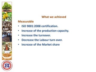 Logo ici
Logo here
What we achieved
Measurable
• ISO 9001:2008 certification.
• Increase of the production capacity.
• Increase the turnover.
• Decrease the Labour turn over.
• Increase of the Market share
 