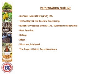 PRESENTATION OUTLINE
•BUDDHI INDUSTRIES (PVT) LTD.
•Technology & the Cashew Processing.
•Buddhi’s Presence with M-171. (Manual to Mechanic)
•Best Practice.
•Before.
•After.
•What we Achieved.
•The Project Kaizen Entrepreneures.
Logo ici
Logo here
 