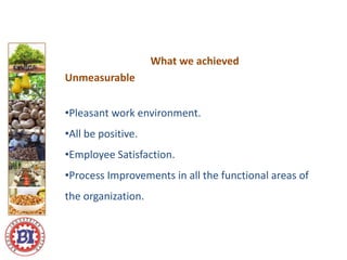 What we achieved
Unmeasurable
•Pleasant work environment.
•All be positive.
•Employee Satisfaction.
•Process Improvements in all the functional areas of
the organization.
 