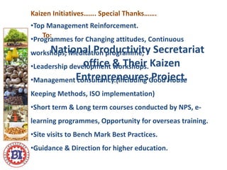 Special Thanks…….
To:
National Productivity Secretariat
office & Their Kaizen
Entrepreneures Project.
Kaizen Initiatives…….
•Top Management Reinforcement.
•Programmes for Changing attitudes, Continuous
workshops, Meditation programme,
•Leadership development workshops.
•Management consultancy.(Including Good House
Keeping Methods, ISO implementation)
•Short term & Long term courses conducted by NPS, e-
learning programmes, Opportunity for overseas training.
•Site visits to Bench Mark Best Practices.
•Guidance & Direction for higher education.
 