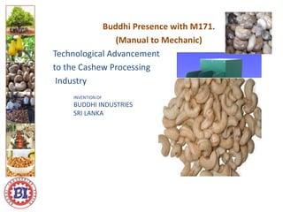 Buddhi Presence with M171.
(Manual to Mechanic)
Technological Advancement
to the Cashew Processing
Industry
Logo ici
Logo here
INVENTION OF
BUDDHI INDUSTRIES
SRI LANKA
 