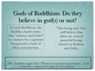 Gods of Buddhism: Do they believe in god(s) or not? Also, Buddha taught that "Whatever a person experiences... is all caused by a supreme being's act of creation.”  In early Buddhism, the Buddha clearly states that "reliance and belief" in creation by a supreme being leads to lack of effort and inaction.  That being said, they still believe that there are several powerful beings known as Brahma and Indra. 