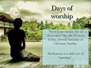 Days of worship There is no weekly day of observance like the Moslem Friday, Jewish Saturday or Christian Sunday. Meditation is a daily act of “worship”.  