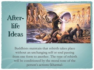 After-life Ideas Buddhists maintain that rebirth takes place without an unchanging self or soul passing from one form to another. The type of rebirth will be conditioned by the moral tone of the person's actions (kharma). 