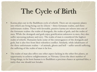 The Cycle of Birth Karma plays out in the Buddhism cycle of rebirth. There are six separate planes into which any living being can be reborn -- three fortunate realms, and three unfortunate realms. Those with favorable, positive karma are reborn into one of the fortunate realms: the realm of demigods, the realm of gods, and the realm of men. While the demigods and gods enjoy gratification unknown to men, they also suffer unceasing jealousy and envy. The realm of man is considered the highest realm of rebirth. Humanity lacks some of the extravagances of the demigods and gods, but is also free from their relentless conflict. Similarly, while inhabitants of the three unfortunate realms -- of animals, ghosts and hell -- suffer untold suffering, the suffering of the realm of man is far less. The realm of man also offers one other aspect lacking in the other five planes, an opportunity to achieve enlightenment, or Nirvana. Given the sheer number of living things, to be born human is to Buddhists a precious chance at spiritual bliss, a rarity that one should not forsake. 