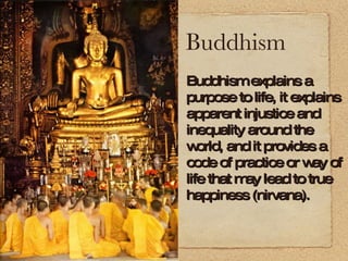 Buddhism Buddhism explains a purpose to life, it explains apparent injustice and inequality around the world, and it provides a code of practice or way of life that may lead to true happiness (nirvana). 