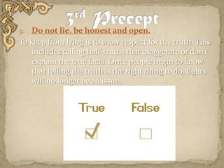 Do not lie, be honest and open.To keep from lying is to show respect for the truth. This includes telling half-truths that exaggerate or don’t explain the true facts. Once people begin to know that telling the truth is the right thing to do, fights will no longer be an issue.  3rd Precept