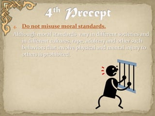 Do not misuse moral standards.Although moral standards  vary in different societies and in different cultures, rape, adultery and other such behaviors that involve physical and mental injury to others is prohibited.  4th Precept