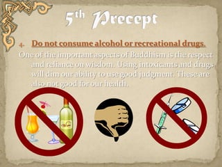 5th PreceptDo not consume alcohol or recreational drugs.One of the important aspects of Buddhism is the respect and reliance on wisdom. Using intoxicants and drugs will dim our ability to use good judgment. These are also not good for our health.   