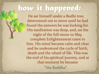 He sat himself under a Bodhi tree, determined not to move until he had found the answers he was looking for. His meditation was deep, and, on the night of the full moon in May, complete Enlightenment came to him. His mind became calm and clear and he understood the cycle of birth, death and the wheel of life. This was the end of his spiritual journey, and at that moment he became "the Buddha".how it happened: