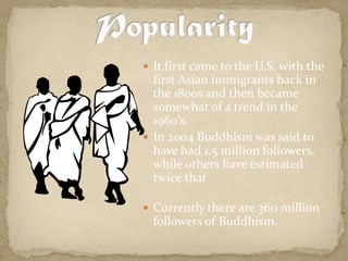 It first came to the U.S. with the first Asian immigrants back in the 1800s and then became somewhat of a trend in the 1960’s.In 2004 Buddhism was said to have had 1.5 million followers, while others have estimated twice thatCurrently there are 360 million followers of Buddhism.Popularity