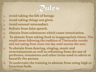Avoid taking the life of beings. Avoid taking things not given. Avoid sensual misconduct. Refrain from false speech. Abstain from substances which cause intoxication.To abstain from taking food at inappropriate times. This would mean following the tradition of Theravadin monks and not eating from noon one day until sunrise the next.To abstain from dancing, singing, music and entertainments as well as refraining from the use of perfumes, ornaments and other items used to adorn or beautify the person.To undertake the training to abstain from using high or luxurious beds.Rules