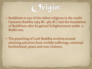 Buddhism is one of the oldest religions in the world. Gautama Buddha (563 BC-483 BC) laid the foundation of Buddhism after he gained Enlightenment under  a Bodhi tree.The preaching of Lord Buddha revolves around attaining salvation from worldly sufferings, universal brotherhood, peace and non-violence. Origin: