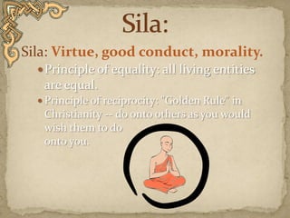Sila:Sila: Virtue, good conduct, morality. Principle of equality: all living entities are equal.Principle of reciprocity: "Golden Rule" inChristianity -- do onto others as you would wish them to do onto you.  
