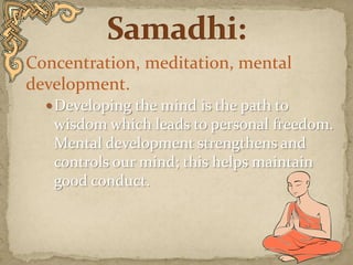 Concentration, meditation, mental development. Developing the mind is the path to wisdom which leads to personal freedom. Mental development strengthens and controls our mind; this helps maintain good conduct.  Samadhi: