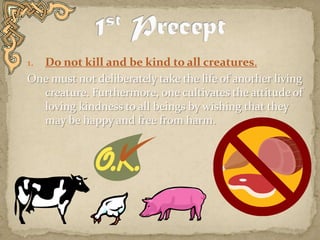 1st PreceptDo not kill and be kind to all creatures. One must not deliberately take the life of another living creature. Furthermore, one cultivates the attitude of loving kindness to all beings by wishing that they may be happy and free from harm.