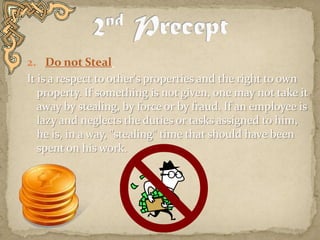 2. 	Do not Steal  It is a respect to other's properties and the right to own property. If something is not given, one may not take it away by stealing, by force or by fraud. If an employee is lazy and neglects the duties or tasks assigned to him, he is, in a way, "stealing" time that should have been spent on his work.   2nd Precept
