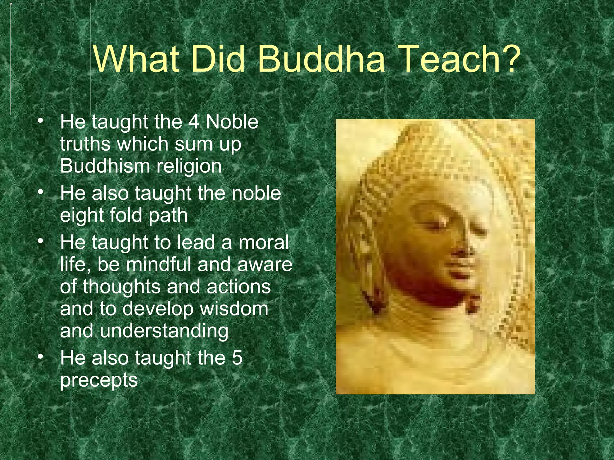 What Did Buddha Teach? He taught the 4 Noble truths which sum up Buddhism religion  He also taught the noble eight fold path He taught to lead a moral life, be mindful and aware of thoughts and actions and to develop wisdom and understanding  He also taught the 5 precepts 