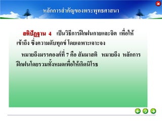 หลักการสาคัญของพระพุทธศาสนา

    สติปัฏฐาน 4 เป็นวิธีการฝึกฝนกายและจิต เพื่อให้
เข้าถึง ซึ่งความดับทุกข์ โดยเฉพาะเจาะจง
  หมายถึงมรรคองค์ที่ 7 คือ สัมมาสติ หมายถึง หลักการ
ฝึกฝนโดยรวมทั้งหมดเพือให้เกิดนิโรธ
                          ่
 
