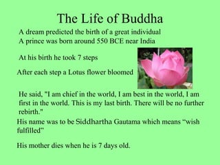 The Life of Buddha
A prince was born around 550 BCE near India
At his birth he took 7 steps
After each step a Lotus flower bloomed
He said, "I am chief in the world, I am best in the world, I am
first in the world. This is my last birth. There will be no further
rebirth."
His name was to be Siddhartha Gautama which means “wish
fulfilled”
His mother dies when he is 7 days old.
A dream predicted the birth of a great individual
 