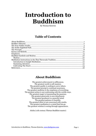 Introduction to
                            Buddhism                   By Thomas Knierim




                                             Table of Contents
About Buddhism..........................................................................................................................1
Buddha's Résumé .......................................................................................................................2
The Four Nobles Truths..............................................................................................................4
The Noble Eightfold Path............................................................................................................6
The Precepts................................................................................................................................8
Karma and Rebirth....................................................................................................................10
Emptiness..................................................................................................................................13
Buddhist Symbols and Mudras.................................................................................................20
  Mudras..................................................................................................................................20
Meditation Instructions in the Thai Theravada Tradition.......................................................22
  Introduction to Insight Meditation......................................................................................22
  Sustaining Attention.............................................................................................................22
  Cultivating The Heart...........................................................................................................24
References.................................................................................................................................26




                                              About Buddhism
                                  The greatest achievement is selflessness.
                                     The greatest worth is self-mastery.
                               The greatest quality is seeking to serve others.
                                The greatest precept is continual awareness.
                           The greatest medicine is the emptiness of everything.
                         The greatest action is not conforming with the worlds ways.
                              The greatest magic is transmuting the passions.
                                 The greatest generosity is non-attachment.
                                 The greatest goodness is a peaceful mind.
                                      The greatest patience is humility.
                              The greatest effort is not concerned with results.
                               The greatest meditation is a mind that lets go.
                            The greatest wisdom is seeing through appearances.

                                   Atisha (11th century Tibetan Buddhist master)




Introduction to Buddhism, Thomas Knierim, www.thebigview.com                                                            Page 1
 