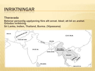 INRIKTNINGAR
Theravada
Betonar personlig upplysning före allt annat. Ideal; att bli en arahat.
Ortodox inriktning.
Sri Lanka, Indien, Thailand, Burma. (Vipassana)
 
