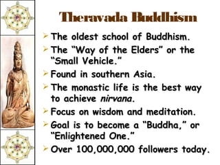 Theravada Buddhism
 The oldest school of Buddhism.
 The “Way of the Elders” or the
  “Small Vehicle.”
 Found in southern Asia.
 The monastic life is the best way
  to achieve nirvana.
 Focus on wisdom and meditation.
 Goal is to become a “Buddha,” or
  “Enlightened One.”
 Over 100,000,000 followers today.
 