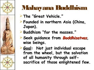 Mahayana Buddhism
 The “Great Vehicle.”
 Founded in northern Asia (China,
  Japan).
 Buddhism “for the masses.”
 Seek guidance from Boddhisatvas,
  wise beings.
 Goal: Not just individual escape
  from the wheel, but the salvation
  of all humanity through self-
  sacrifice of those enlightened few.
 